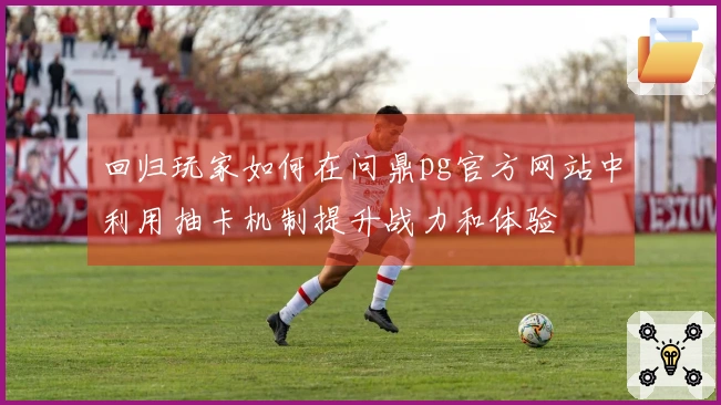 回归玩家如何在问鼎pg官方网站中利用抽卡机制提升战力和体验