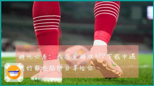 避坑必看：我在爱游戏APP下载中遇到的那些陷阱分享给你