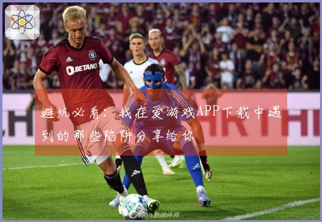 避坑必看：我在爱游戏APP下载中遇到的那些陷阱分享给你