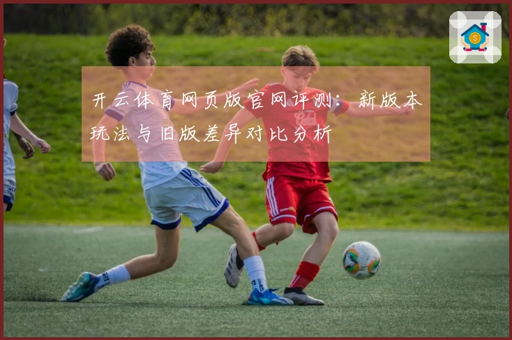 开云体育网页版官网评测：新版本玩法与旧版差异对比分析
