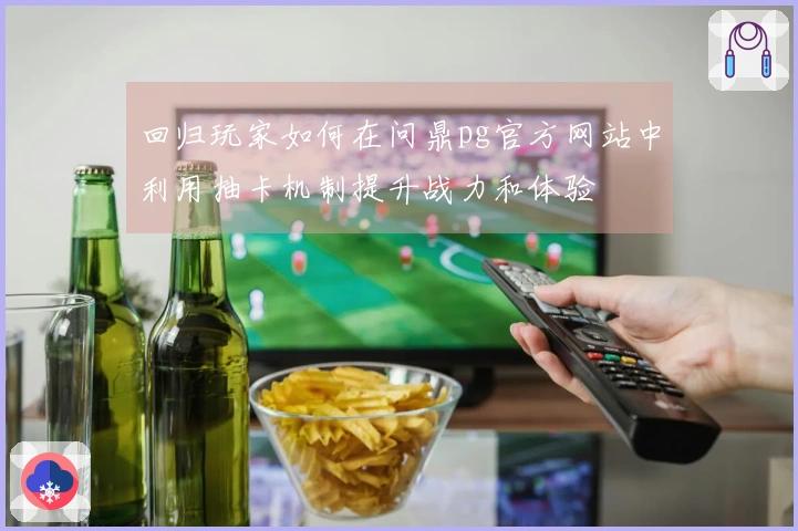 回归玩家如何在问鼎pg官方网站中利用抽卡机制提升战力和体验