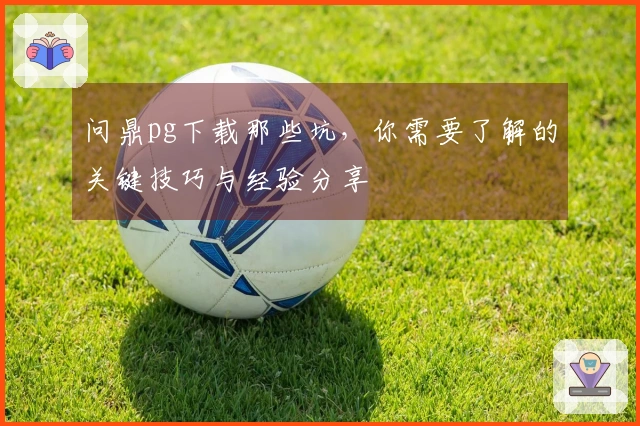 问鼎pg下载那些坑，你需要了解的关键技巧与经验分享